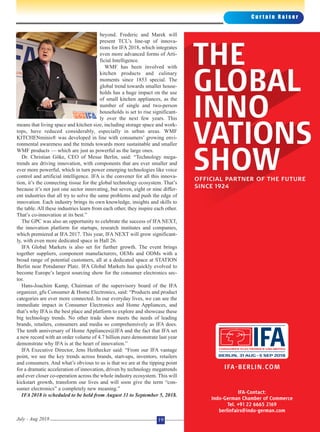 C u r t a i n R a i s e r
July - Aug 2018 19
beyond. Frederic and Marek will
present TCL’s line-up of innova-
tions for IFA 2018, which integrates
even more advanced forms of Arti-
ficial Intelligence.
WMF has been involved with
kitchen products and culinary
moments since 1853 special. The
global trend towards smaller house-
holds has a huge impact on the use
of small kitchen appliances, as the
number of single and two-person
households is set to rise significant-
ly over the next few years. This
means that living space and kitchen size, including storage space and work-
tops, have reduced considerably, especially in urban areas. WMF
KITCHENminis® was developed in line with consumers’ growing envi-
ronmental awareness and the trends towards more sustainable and smaller
WMF products — which are just as powerful as the large ones.
Dr. Christian Göke, CEO of Messe Berlin, said: “Technology mega-
trends are driving innovation, with components that are ever smaller and
ever more powerful, which in turn power emerging technologies like voice
control and artificial intelligence. IFA is the convener for all this innova-
tion, it’s the connecting tissue for the global technology ecosystem. That’s
because it’s not just one sector innovating, but seven, eight or nine differ-
ent industries that all try to solve the same problems and push the edge of
innovation. Each industry brings its own knowledge, insights and skills to
the table. All these industries learn from each other, they inspire each other.
That’s co-innovation at its best.”
The GPC was also an opportunity to celebrate the success of IFA NEXT,
the innovation platform for startups, research institutes and companies,
which premiered at IFA 2017. This year, IFA NEXT will grow significant-
ly, with even more dedicated space in Hall 26.
IFA Global Markets is also set for further growth. The event brings
together suppliers, component manufacturers, OEMs and ODMs with a
broad range of potential customers, all at a dedicated space at STATION
Berlin near Potsdamer Platz. IFA Global Markets has quickly evolved to
become Europe’s largest sourcing show for the consumer electronics sec-
tor.
Hans-Joachim Kamp, Chairman of the supervisory board of the IFA
organizer, gfu Consumer & Home Electronics, said: “Products and product
categories are ever more connected. In our everyday lives, we can see the
immediate impact in Consumer Electronics and Home Appliances, and
that’s why IFA is the best place and platform to explore and showcase these
big technology trends. No other trade show meets the needs of leading
brands, retailers, consumers and media so comprehensively as IFA does.
The tenth anniversary of Home Appliances@IFA and the fact that IFA set
a new record with an order volume of 4.7 billion euro demonstrate last year
demonstrate why IFA is at the heart of innovation.”
IFA Executive Director, Jens Heithecker said: “From our IFA vantage
point, we see the key trends across brands, start-ups, inventors, retailers
and consumers. And what’s obvious to us is that we are at the tipping point
for a dramatic acceleration of innovation, driven by technology megatrends
and ever closer co-operation across the whole industry ecosystem. This will
kickstart growth, transform our lives and will soon give the term “con-
sumer electronics” a completely new meaning.”
IFA 2018 is scheduled to be held from August 31 to September 5, 2018.
 