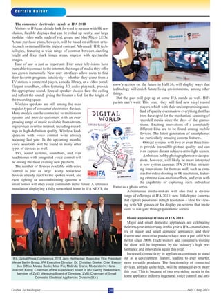 The consumer electronics trends at IFA 2018
Visitors to IFA can already look forward to screens with 8K res-
olution, flexible displays that can be rolled up neatly, and large
modular video walls made of red, green, and blue Micro LEDs.
Actual purchase plans, however, will be based on different crite-
ria, such as demand for the highest contrast: Advanced HDR tech-
nologies, featuring a wide range of contrast between dazzling
bright and deep black image areas, impress with spectacular
images.
Ease of use is just as important: Ever since televisions have
been able to connect to the internet, the range of media they offer
has grown immensely. New user interfaces allow users to find
their favorite programs intuitively – whether they come from a
TV station, a connected player, a media library, or a video portal.
Elegant soundbars, often featuring 3D audio playback, provide
the appropriate sound. Special speaker chassis face the ceiling
and reflect the sound, giving the listener a feel for the height of
the recording space.
Wireless speakers are still among the most
popular types of consumer electronics devices.
Many models can be connected to multi-room
systems and provide customers with an ever-
growing range of music available from stream-
ing services over the internet, including record-
ings in high-definition quality. Wireless loud-
speakers with voice control were already
booming last year. In the upcoming months,
voice assistants will be found in many other
types of devices as well.
TVs, sound systems, soundbars, and even
headphones with integrated voice control will
be among the most exciting new products.
The number of devices available with voice
control is just as large. Many household
devices already react to the spoken word, and
even lighting or air-conditioning systems in
smart homes will obey voice commands in the future. A reference
installation displaying a fully networked home in IFA NEXT, the
show’s section on the future in Hall 26, will display ways that
technology will enrich future living environments, among other
things.
But the past will pop up at some IFA stands as well. HiFi
purists can’t wait: This year, they will find new vinyl record
players which with their uncompromising stan-
dard of quality overshadow everything that has
been developed for the mechanical scanning of
recorded media since the days of the gramo-
phone. Exciting innovations of a completely
different kind are to be found among mobile
devices. The latest generation of smartphones
has particularly amazing camera features.
Optical systems with two or even three lens-
es provide incredible picture quality and can
even capture distant subjects or twilight scenes.
Ambitious hobby photographers or videogra-
phers, however, will likely be more interested
in new system cameras. IFA 2018 has interest-
ing innovations for them as well, such as cam-
eras for video shooting in 4K resolution, featur-
ing extreme slow-motion effects, and even with
the capability of capturing each individual
frame as a photo series.
Adventurous media-makers will also find a diverse
range of offerings at IFA 2018: new 360-degree cameras
that capture panoramas in high resolution – ideal for view-
ing with VR glasses or for display on screens that invite
users to navigate through panoramic scenes.
Home appliance trends at IFA 2018
Major and small domestic appliances are celebrating
their ten-year anniversary at this year’s IFA - manufactur-
ers of major and small domestic appliances and their
diverse and innovative products have been a part of IFA in
Berlin since 2008. Trade visitors and consumers visiting
the show will be impressed by the industry’s high per-
formance and innovation again this year.
Increased connectivity in appliances continues to stand
out as a development feature, leading to ever smarter,
more versatile products. The functionality of connected
devices, already quite high, will be enhanced even more
this year. This is because of two overriding trends in the
home appliance industry in general: voice control and arti-
C u r t a i n R a i s e r
Global Technologies July - Aug 201820
IFA Global Press Conference 2018 Jens Heithecker, Executive Vice President
Messe Berlin Group, IFA Executive Director; Dr. Christian Goeke, Chief Execu-
tive Officer Messe Berlin; Miss IFA; Melinda Crane, Moderatorin; Hans-
Joachim Kamp, Chairman of the supervisory board of gfu; Georg Walkenbach,
Member of ZVEI Managing Board of Directors, ZVEI Chairman of Small
Domestic Electrical Appliances Division (l.t.r.)
 