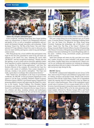 Smart city occupies substantial space
Cities worldwide, including Hong Kong, have begun building
smart city infrastructure to improve city management efficiency
and quality of life, as well as strengthen sustainability and eco-
nomic development through innovation and technology. Under
the theme “Smart City: The Way of the Future,” this year’s Inter-
national ICT Expo debuted a Smart City zone to showcase solu-
tions for smart mobility and logistics, smart living and intelligent
control system.
NEC Hong Kong Ltd, a local exhibitor that participated at the
Expo for the first time, presented its smart living and smart city
solutions at the Smart City zone, featuring the social robot
“HUMANE” and face-recognition technology. “Shortly after the
fair opening, we got in touch with an electronic appliance maker
from Argentina to explore cooperation in adding our technologies
to its products for Smart Living applications,” said Gary Tai,
Business Director of the company. He noted that the Expo fea-
tured a wide variety of exhibitors, from system integrators to
start-ups, creating a very positive atmosphere. “The Expo was
really a great place to exchange ideas and promote business.”
With “Smart City” development as the focus of governments
worldwide, the HKTDC invited government departments in the
region to visit the Expo, including Thailand’s Digital Economy
Promotion Agency (DEPA), a government agency responsible for
promoting digital economy and supervising the Smart City initia-
tive in the country. Norasit Yorkhan, Vice President, Digital
Investment and Industry Promotion Department, noted that the
Smart City and Startup zones featured a diverse range of innova-
tive solutions and ideas, including solutions and technologies
showcased by Cisco and Microsoft. He said that he has gathered
plenty of information on ways to drive future economic growth.
This year a major thrust was on the futuristic new era of smart
cities. A seminar themed ‘Disruptive Technology Enabling Smart
City’ saw the Smart City Blueprint for Hong Kong being
Unveiled. Exploring the technology side of this year’s expo
theme “Smart City: The Way of the Future”, Professor K.F.
Wong, Associate Dean (External Affairs), Faculty of Engineering,
The Chinese University of Hong Kong said the blueprint unveiled
embraces innovative technology for a smart Hong Kong under six
key areas - mobility, living, environment, people, government
and the economy.
Apart from startups and smart city this year there were many
new vendors focusing on smart wearables with greater variety
and volume. Another major focus was sleep devices. Sleep is cru-
cial for our wellbeing and companies are working out strategies,
apps and products that aim to improve the quality of sleep at night
and even power naps during the day.
HKTDC Survey
The HKTDC commissioned independent on-site surveys at the
fairs, interviewing 872 buyers and exhibitors to gauge their views
on industry prospects and product trends. Despite trade tensions
between China and the United States, 59 per cent of respondents
expect the ongoing Sino-US trade friction to have no impact on
the sector’s export performance. Most of the respondents expect
overall sales to increase (52%) or remain steady (44%) in 2018.
In terms of growth prospects among their major sales markets, the
respondents view Korea (90%) to be the most promising tradi-
tional market, followed by Western Europe (80%) and North
America (78%), while the Chinese mainland (77%), Latin Amer-
E v e n t R e v i e w
Global Technologies July - Aug 201826
 