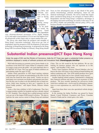 ica (70%) and
ASEAN mar-
kets (70%) are
seen as having
the best
prospects
among emerg-
ing markets.
As for prod-
uct trends, the
survey found
that respondents
view electronic/electrical accessories (27%), digital imaging
(13%) and audio-visual products (12%) to have the highest over-
all salesgrowth in their major sales or export markets this year.
The survey also asked about the prospects and strengths of
Hong Kong’s innovation technology. Sixty-seven per cent of
respondents rated the prospects of the development of innovation
technology in Hong Kong as promising. As proposed by the Hong
Kong SAR Government Budget in February, Hong Kong should
focus on four advantageous areas to stay ahead of the game:
namely biotechnology, artificial intelligence, smart city and
financial technologies (Fintech). The survey found that respon-
dents considered Hong Kong to be strongest in Fintech (48%).
Respondents said that Hong Kong’s competitive advantages in
developing innovation technology are mainly in the areas of: tal-
ent (50%), reliable and predictable relevant policy (36%), and
business-friendly environment (34%).
With India becoming an economic power house thanks to its
excellence in the field of ICT many Indian IT companies exhib-
it at major events across the globe - one such important show is
the HKTDC ICT Expo. This year again 28 Indian exhibitors are
participating under the aegis of ESC.
Atlanta which specializes in GPS based tracking solutions
and passenger info systems are participating at the show for the
sixth time has found the show quite useful. “Earlier our aim to
participate was to promote our products and generate more busi-
ness but this year we plan to use this platform also to brand our-
selves. Infact since morning we have got 3 enquiries for our
school buddy product,” said Sujeet Narula, Director Atlanta
Systems.
Aosta, a first time exhibitor is full of enthusiasm. They have
a unique product suitable for hospitals and have already catered
to 150+ hospitals. They already have a global presence and last
year got one of the largest WHO project in Kenya. “We plan to
replicate the same success stories in Hong Kong and mainland
China. This we felt would be the best platform. We are also
looking for business partners who can represent us in this
region,” said Sreedhar, COO, Aosta.
Perfect Team Engineers Director, Dinesh Pathrikar who has
been to the show four times is also looking at brand building and
indirect marketing said, “Our ATM related products have great
potential in this region and we have already tasted success.”
Another banking related company Yalamanchili is displaying
their financial solutions and aim to bring in awareness of their
products. “We have recently launched our self-service kiosks
which have multiple uses - can be used for information, transac-
tions or event registrations etc, said K.B.Teo, COO, Yalaman-
chili.
Apart from these there were also specialized website design-
er companies.
In the morning the Indian Pavillion was graced by Karun
Bansal, Consul (Political, Commerce and Press), Consulate
General of India and he visited quite a few stalls.
E v e n t R e v i e w
Global TechnologiesJuly - Aug 2018 27
Substantial Indian presence@ICT Expo Hong Kong
Under the aegis of ESC and the Ministry of Commerce, India the ICT Expo saw again a substantial Indian presence as
exhibitors displayed a variety of software products and innovations feels Chandragupta Amritkar
 