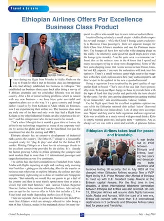 I
t was during my flight from Mumbai to Addis Ababa on the
way to Frankfurt that I met in business class an entrepreneur
who had already established his business in Ethiopia. “We
established our business three years back after doing a survey of
4 African countries and we concluded Ethiopia was an ideal
country. After a bit of initial teething problems which is natural
with any new business – we have been quite successful and
expansion plans are on the way. It’s a great country and though
earlier I used to fly from Kolkata to Addis Ababa on Emirates,
now I am experiencing their airline too. The business class seats
are truly one of the best and only wish they had a flight from
Kolkata so my other Industrial friends can also experience the air-
line,” said the entrepreneur who did not want to be named.
That’s when I thought that it would a great idea to feature the
airline in my technology magazine as many of my corporate read-
ers fly across the globe and they can be benefitted. Not just for
investment but also for visiting and MICE.
Ethiopia already has an extensive development of industrial
parks across the country. The Ethio ICT-Village is a sustainable
eco-park ready for ‘plug & play’ and ideal for the Indian ICT
market. Making Ethiopia as a base has its advantages thanks to
the excellent connectivity provided by the airline. It is already
the fastest growing Airline in Africa operating the youngest and
most modern fleet to more than 110 international passenger and
cargo destinations across five continents.
The airline has excellent connections to Frankfurt from Addis
Ababa with flights departing at night and reaching early morning
into Frankfurt – giving you the whole day. Also for the traveler or
business man who seeks to explore Ethiopia, the airlines provides
complimentary sightseeing as is done at Istanbul and Singapore
airports. “But naturally we would like our guests to get a feel of
the country and then in next travels spend more time or plan a
leisure trip with their families,” said Tadesse Tilahun Regional
Director, Indian Sub-continent Ethiopian Airlines. Alternatively
you can opt for the layover offer in Addis that includes a 5, 4 or
3-star hotel and meals (depending on the class of flying).
There are separate check-in queues for Business and Gold/Plat-
inum Star Alliance which are strongly adhered to. Also being a
part of Star Alliance, makes it the preferred choice for many fre-
quent travellers who would love to earn miles or redeem them.
Inspite of being relatively a small airport - Addis Ababa airport
has several lounges - while the Cloud 9 lounge caters exclusive-
ly to Business Class passengers there are separate lounges for
Gold Class Star Alliance members and one for Platinum mem-
bers. The lounges all have low red sofas with charging plugs on
the walls. The internet is quite good but speed drops down when
the lounge gets crowded. Also the quite area is a misnomer as I
found that as the noisiest zone in the 4 hours that I spend and
many passengers trying to sleep were disappointed. Some of the
best quite/sleeping zones that I come across include Oman, Istan-
bul and KL airports. I am sure the authorities will look into this
seriously. There’s a small business center right next to the recep-
tion with a few work stations and a few (very old) computers. All
this I expect to be updated in the new expanded terminal.
Being a vegetarian I was surprised by the good quality of veg-
etarian food on board. “That’s one of the task that I have person-
ally taken. To keep our flyers happy we have to provide them with
the type of food that they prefer and preferably the taste should
be the same. For this our catering department isn getting trained
by an Indian chef,” said an enthusiastic Tadesse Tilahun.
On the flight apart from the excellent vegetarian options one
can relish the Ethiopian national dish called ‘Injera’ (leavened
and flat bread like our Indian dosa). Lots of spicy stew accompa-
nies ‘Injera’ and they can be both vegetarian and non vegetarian.
Kolo was available as a snack served with pre-meal drinks. Kolo
is simply roasted grain mix and quite tasty + nutritious. And as
always service was with a smile and warmth. A gracious female
T r a v e l & L e i s u r e
Global Technologies July - Aug 201828
Ethiopian Airlines Offers Par Excellence
Business Class Product
Ethiopian Airlines takes lead for peace
and friendship
A war broke
out in 1998
between
Ethiopia and
Eritrea, last-
ing two years
and devastat-
ing both
countries and
tensions lasting till recently. But in July 2018 all this
changed when Ethiopian Airlines recently flew a VVIP
flight led by H.E. Prime Minister Abiy Ahmed of Ethiopia
to meet up with H.E. President Isaias Afwerki at the
Eritrean capital Asmara. For the first time in two
decades, a direct international telephone connection
between Ethiopia and Eritrea was also restored. On July
18, Ethiopian Airlines will resume daily flights between
Addis Ababa and Asmara. With the start of a new era,
Eritrea will connect with more than 114 international
destinations in 5 continents and Ethiopian Airlines takes
lead for peace and friendship.
Tadesse Tilahun
 