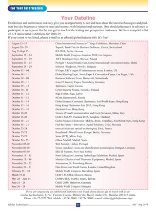 August 13 -15 China International Internet of Things Exhibition, Shenzhen, China
August 28 - 29 Topsoft, Trade Fair for Business Software, Zurich, Switzerland
Aug 31-Sept 05 IFA 2018, Berlin, German
September 12 – 14 Mobile World Congress Americas 2018, Los Angeles
September 17 – 19 .NET Developer Days, Warsaw, Poland
September 23 – 25 Prolight + Sound Middle East, Dubai International Convention Centre, Dubai
September 24 – 29 Infotech / Инфотех, Plovdiv, Bulgaria
October 03 – 04 IP Expo, UK’s largest IT infrastructure event, London, UK
October 08 – 11 Global Gaming Expo, Sands Expo & Convention Center, Las Vegas, USA
October 09 – 09 Business Software Event, Barneveld, Netherlands
October 09 – 11 it-sa (IT Security Expo), Nuremberg, Germany
October 09 – 12 Taitronics, Taipei, Taiwan
October 10 - 11 Cyber Security Nordic, Helsinki, Finland
October 11 – 12 Riga Comm, Riga, Latvia
October 11 – 13 itCom, Krasnoyarsk, Russia
October 11 – 14 Global Sources Consumer Electronics, AsiaWorld-Expo, Hong Kong
October 13 – 16 Hong Kong Electronics Fair 2017, Hong Kong
October 13 – 16 electronicAsia, Hong Kong
October 18-20 Viscom (Visual Communication and Event Services), Milan, Italy
October 18-20 CEBIT ASEAN Thailand 2018, Bangkok, Thailand
October 18 – 21 Global Sources Electronics (Mobile, drone, wearable), AsiaWorld-Expo, Hong Kong
October 18 – 21 Feel the Future - Innovative Digital Solutions, Celje, Slovenia
October 23-24 enova (vision and optical technologies), Paris, France
October 23-25 Broadband - World Forum Europe, Berlin, Germany
October 23-25 Smau (ICT), Milan, Italy
October 24 - 25 eShow Madrid, Madrid, Spain
November 05-08 Web Summit, Lisbon, Portugal
November 06-08 Vision (machine vision and identification technologies), Stuttgart, Germany
November 07-09 SEE-IT Summit, Novi Sad, Serbia
November 13 – 15 Simo Educación Learning Technology Exhibition, Madrid, Spain
November 13 – 16 Matelec (Electrical and Electronic Equipment), Madrid, Spain
November 20 – 22 Automation, St. Petersburg, Russia
November 20 – 21 Data Protection World Forum, London, United Kingdom
February 25 – 28 Mobile World Congress, Barcelona, Spain
March 19-21 CEBIT RUSSIA, Moscow, Russia
May 28 – June 01 COMPUTEX TAIPEI, Taipei, Taiwan
June 24 – 28 CeBIT 2019, Hannover, Germany
June 26 – 28 Mobile World Congress Shanghai
Exhibitions and conferences not only give you an opportunity to see and hear about the latest technologies and prod-
ucts but also becomes a venue to meet and interact with International partners. One should plan much in advance to
participate in an expo so that he can get in touch with existing and prospective customers. We have compiled a list
of ICT and related Exhibitions for 2018-19.
If your event is not listed, please e-mail us at editor@globalfeatures.info. It's free!
Your Dateline
If you are organizing an exhibition/Conference not listed above please get in touch with us at-
Global Technologies, B-701, Customs Colony, Military Rd, Marol, Andheri(E), Mumbai-400 059, India.
Phone - 91-22-29252569, Mobile - 9224339001 / 9223419060 e-mail: editor@globalfeatures.info
32 July - Aug 2018Global Technologies
For Your Information
 