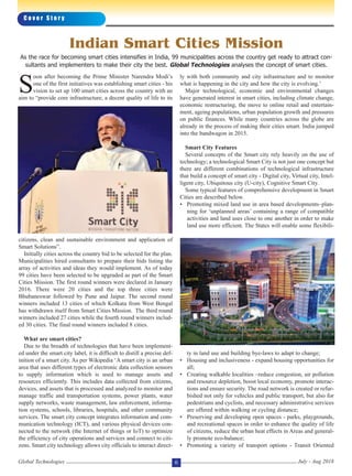 C o v e r S t o r y
Global Technologies July - Aug 20186
S
oon after becoming the Prime Minister Narendra Modi’s
one of the first initiatives was establishing smart cities - his
vision to set up 100 smart cities across the country with an
aim to “provide core infrastructure, a decent quality of life to its
citizens, clean and sustainable environment and application of
Smart Solutions”.
Initially cities across the country bid to be selected for the plan.
Municipalities hired consultants to prepare their bids listing the
array of activities and ideas they would implement. As of today
99 cities have been selected to be upgraded as part of the Smart
Cities Mission. The first round winners were declared in January
2016. There were 20 cities and the top three cities were
Bhubaneswar followed by Pune and Jaipur. The second round
winners included 13 cities of which Kolkata from West Bengal
has withdrawn itself from Smart Cities Mission. The third round
winners included 27 cities while the fourth round winners includ-
ed 30 cities. The final round winners included 8 cities.
What are smart cities?
Due to the breadth of technologies that have been implement-
ed under the smart city label, it is difficult to distill a precise def-
inition of a smart city. As per Wikipedia ‘A smart city is an urban
area that uses different types of electronic data collection sensors
to supply information which is used to manage assets and
resources efficiently. This includes data collected from citizens,
devices, and assets that is processed and analyzed to monitor and
manage traffic and transportation systems, power plants, water
supply networks, waste management, law enforcement, informa-
tion systems, schools, libraries, hospitals, and other community
services. The smart city concept integrates information and com-
munication technology (ICT), and various physical devices con-
nected to the network (the Internet of things or IoT) to optimize
the efficiency of city operations and services and connect to citi-
zens. Smart city technology allows city officials to interact direct-
ly with both community and city infrastructure and to monitor
what is happening in the city and how the city is evolving.’
Major technological, economic and environmental changes
have generated interest in smart cities, including climate change,
economic restructuring, the move to online retail and entertain-
ment, ageing populations, urban population growth and pressures
on public finances. While many countries across the globe are
already in the process of making their cities smart. India jumped
into the bandwagon in 2015.
Smart City Features
Several concepts of the Smart city rely heavily on the use of
technology; a technological Smart City is not just one concept but
there are different combinations of technological infrastructure
that build a concept of smart city - Digital city, Virtual city, Intel-
ligent city, Ubiquitous city (U-city), Cognitive Smart City.
Some typical features of comprehensive development in Smart
Cities are described below.
• Promoting mixed land use in area based developments–plan-
ning for ‘unplanned areas’ containing a range of compatible
activities and land uses close to one another in order to make
land use more efficient. The States will enable some flexibili-
ty in land use and building bye-laws to adapt to change;
• Housing and inclusiveness - expand housing opportunities for
all;
• Creating walkable localities –reduce congestion, air pollution
and resource depletion, boost local economy, promote interac-
tions and ensure security. The road network is created or refur-
bished not only for vehicles and public transport, but also for
pedestrians and cyclists, and necessary administrative services
are offered within walking or cycling distance;
• Preserving and developing open spaces - parks, playgrounds,
and recreational spaces in order to enhance the quality of life
of citizens, reduce the urban heat effects in Areas and general-
ly promote eco-balance;
• Promoting a variety of transport options - Transit Oriented
Indian Smart Cities Mission
As the race for becoming smart cities intensifies in India, 99 municipalities across the country get ready to attract con-
sultants and implementers to make their city the best. Global Technologies analyses the concept of smart cities.
 
