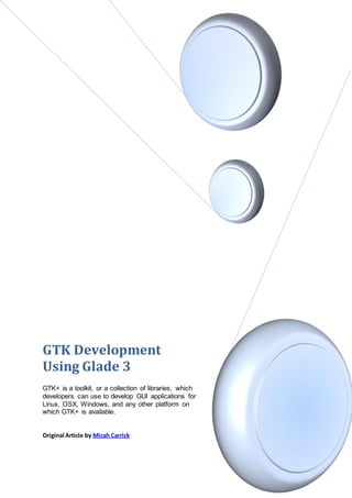GTK Development
Using Glade 3
GTK+ is a toolkit, or a collection of libraries, which
developers can use to develop GUI applications for
Linux, OSX, Windows, and any other platform on
which GTK+ is available.


Original Article by Micah Carrick
 