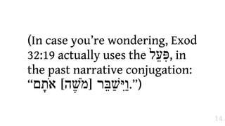 (In case you’re wondering, Exod
32:19 actually uses the ‫ ,פִּעֵל‬in
the past narrative conjugation:
“‫)”.ו1יִּשַׁבֵּר ]מֹשֶׁה[ אֹת>ם‬

                                    14
 