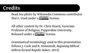 Credits
   Dead Sea photo by Wikimedia Commons contributor
   Xta11. Used under a CC-SA license.

   All other content by Dr. Chris Heard, Associate
   Professor of Religion, Pepperdine University.
   Released under a CC-BY license.

   Grammatical terminology used in this presentation
   follows J. Cook and R. Holmstedt, Beginning Biblical
   Hebrew (Grand Rapids: Baker, 2013).
 