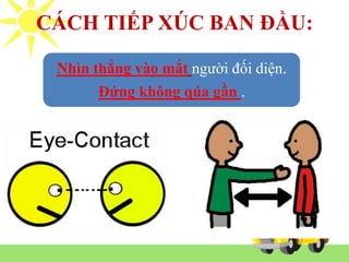 Nhìn thẳng vào mắt người đối diện.
Đứng không qúa gần .
CÁCH TIẾP XÚC BAN ĐẦU:
 
