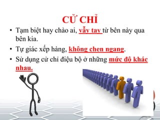 CỬ CHỈ
• Tạm biệt hay chào ai, vẫy tay từ bên này qua
bên kia.
• Tự giác xếp hàng, không chen ngang.
• Sử dụng cử chỉ điệu bộ ở những mức độ khác
nhau.
 