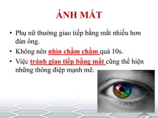ÁNH MẮT
• Phụ nữ thường giao tiếp bằng mắt nhiều hơn
đàn ông.
• Không nên nhìn chằm chằm quá 10s.
• Việc tránh giao tiếp bằng mắt cũng thể hiện
những thông điệp mạnh mẽ.
 