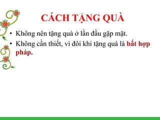 • Không nên tặng quà ở lần đầu gặp mặt.
• Không cần thiết, vì đôi khi tặng quà là bất hợp
pháp.
CÁCH TẶNG QUÀ
 