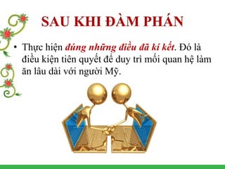SAU KHI ĐÀM PHÁN
• Thực hiện đúng những điều đã kí kết. Đó là
điều kiện tiên quyết để duy trì mối quan hệ làm
ăn lâu dài với người Mỹ.
 