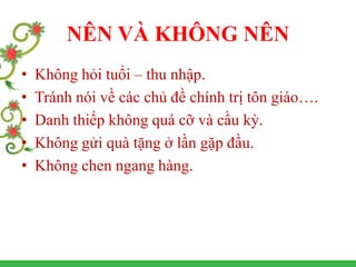NÊN VÀ KHÔNG NÊN
• Không hỏi tuổi – thu nhập.
• Tránh nói về các chủ đề chính trị tôn giáo….
• Danh thiếp không quá cỡ và cầu kỳ.
• Không gửi quà tặng ở lần gặp đầu.
• Không chen ngang hàng.
 