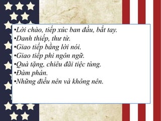 •Lời chào, tiếp xúc ban đầu, bắt tay.
•Danh thiếp, thư từ.
•Giao tiếp bằng lời nói.
•Giao tiếp phi ngôn ngữ.
•Quà tặng, chiêu đãi tiệc tùng.
•Đàm phán.
•Những điều nên và không nên.
 