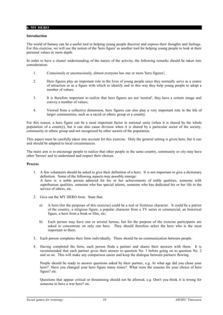 6. MY HERO
Introduction
The world of fantasy can be a useful tool in helping young people discover and express their thoughts and feelings.
For this exercise, we will use the notion of the 'hero figure' as another tool for helping young people to look at their
personal values in more depth.
In order to have a clearer understanding of the nature of the activity, the following remarks should be taken into
consideration:
1. Consciously or unconsciously, almost everyone has one or more 'hero figures';
2. Hero figures play an important role in the lives of young people since they normally serve as a centre
of attraction or as a figure with which to identify and in this way they help young people to adopt a
number of values;
3. It is therefore important to realize that hero figures are not 'neutral', they have a certain image and
convey a number of values;
4. Viewed from a collective dimension, hero figures can also play a very important role in the life of
larger communities, such as a racial or ethnic group or a country.
For this reason, a hero figure can be a most important factor in national unity (when it is shared by the whole
population of a country), but it can also cause division when it is shared by a particular sector of the society,
community or ethnic group and not recognized by other sectors of the population.
This aspect must be carefully taken into account for this exercise. Only the general setting is given here, but it can
and should be adapted to local circumstances.
The main aim is to encourage people to realize that other people in the same country, community or city may have
other 'heroes' and to understand and respect their choices.
Process
1. A few volunteers should be asked to give their definition of a hero. It is not important to give a dictionary
definition. Some of the following aspects may possibly emerge:
A hero is: a noble person admired for his or her achievements of noble qualities, someone with
superhuman qualities, someone who has special talents, someone who has dedicated his or her life to the
service of others, etc.
2. Give out the MY HERO form. State that:
a) A hero (for the purposes of this exercise) could be a real or fictitious character. It could be a patriot
of the country, a religious figure, a popular character from a TV series or commercial, an historical
figure, a hero from a book or film, etc;
b) Each person may have one or several heroes, but for the purpose of the exercise participants are
asked to concentrate on only one hero. They should therefore select the hero who is the most
important to them.
3. Each person completes their form individually. There should be no communication between people.
4. Having completed the form, each person finds a partner and shares their answers with them. It is
recommended that each partner gives their answer to question No. 1 before going on to question No. 2
and so on. This will make any comparison easier and keep the dialogue between partners flowing.
People should be ready to answer questions asked by their partner, e.g. At what age did you chose your
hero? Have you changed your hero figure many tiines? What were the reasons for your choice of hero
figure? etc.
Questions that appear critical or threatening should not be allowed, e.g. Don't you think it is wrong for
someone to have a war hero? etc.
Social games for trainings 10 AIESEC Timisoara
 