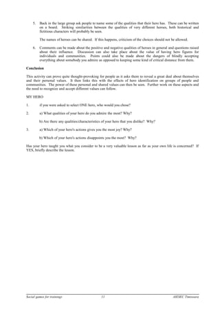 5. Back in the large group ask people to name some of the qualities that their hero has. These can be written
on a board. Striking similarities between the qualities of very different heroes, both historical and
fictitious characters will probably be seen.
The names of heroes can be shared. If this happens, criticism of the choices should not be allowed.
6. Comments can be made about the positive and negative qualities of heroes in general and questions raised
about their influence. Discussion can also take place about the value of having hero figures for
individuals and communities. Points could also be made about the dangers of blindly accepting
everything about somebody you admire as opposed to keeping some kind of critical distance from them.
Conclusion
This activity can prove quite thought-provoking for people as it asks them to reveal a great deal about themselves
and their personal values. It then links this with the effects of hero identification on groups of people and
communities. The power of these personal and shared values can then be seen. Further work on these aspects and
the need to recognize and accept different values can follow.
MY HERO
1. if you were asked to select ONE hero, who would you chose?
2. a) What qualities of your hero do you admire the most? Why?
b) Are there any qualities/characteristics of your hero that you dislike? Why?
3. a) Which of your hero's actions gives you the most joy? Why?
b) Which of your hero's actions disappoints you the most? Why?
Has your hero taught you what you consider to be a very valuable lesson as far as your own life is concerned? If
YES, briefly describe the lesson.
Social games for trainings 11 AIESEC Timisoara
 