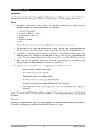 7. HUMAN SCULPTURE
Introduction
An inter-active activity to demonstrate cooperation and acceptance of difference. This is often the hidden aim.
The introduction can state this or it can be billed as a warm-up activity or one on a completely different topic.
Process
1. Ask people to form groups of three or four. Then ask them to demonstrate, by forming a human
sculpture, something on the topic you give them. The topic can be:
• the benefit of cooperation
• accepting the difference of others
• how this group or class works
• conflict
• nightlife in the area
• cats
(Clearly almost any topic can be chosen, depending on the group, situation and your aim).
2. The group are told they cannot talk at all during the exercise. They are given a set amount of time and
told they will then present their sculpture to all the other groups. Only after this will talking be allowed.
3. One person in each group is given a 'disability' by the leader. They must keep their hand behind their
back or in their pocket. Alternatively they must stand on one leg or stay bent over. Other variations are
possible. No reasons are given for this, however they must stay this way until the end of the presentations.
4. After each group has made their presentation, allow each group some time to talk about what they
achieved, how they felt about it and what, if anything, they learnt from it.
5. Open this out to a general discussion. Some specific questions should also be posed:
 What did it feel like working without words?
 How well did the group work together?
 What helped or hindered this working together?
 How did the individual wish the imposed 'disability' feel?
 How did the group react to this person and how did they feel about them?
 What did you learn about: human sculptures; the topic you were asked to sculpt; cooperation;
difference?
(Many other questions could be posed depending on the group, the time and the nature of your work. For larger
groups, or even for smaller ones, these questions could be raised with small groups first before the large group
discussion).
Conclusion
Some difficult issues could arise during this exercise and time will need to be allowed to look at them properly.
The leader will probably need to make choices about which questions to focus on.
Social games for trainings 12 AIESEC Timisoara
 