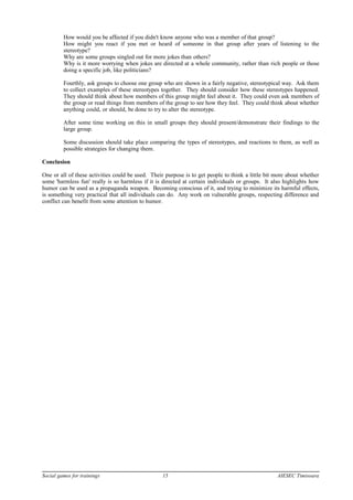 How would you be affected if you didn't know anyone who was a member of that group?
How might you react if you met or heard of someone in that group after years of listening to the
stereotype?
Why are some groups singled out for more jokes than others?
Why is it more worrying when jokes are directed at a whole community, rather than rich people or those
doing a specific job, like politicians?
Fourthly, ask groups to choose one group who are shown in a fairly negative, stereotypical way. Ask them
to collect examples of these stereotypes together. They should consider how these stereotypes happened.
They should think about how members of this group might feel about it. They could even ask members of
the group or read things from members of the group to see how they feel. They could think about whether
anything could, or should, be done to try to alter the stereotype.
After some time working on this in small groups they should present/demonstrate their findings to the
large group.
Some discussion should take place comparing the types of stereotypes, and reactions to them, as well as
possible strategies for changing them.
Conclusion
One or all of these activities could be used. Their purpose is to get people to think a little bit more about whether
some 'harmless fun' really is so harmless if it is directed at certain individuals or groups. It also highlights how
humor can be used as a propaganda weapon. Becoming conscious of it, and trying to minimize its harmful effects,
is something very practical that all individuals can do. Any work on vulnerable groups, respecting difference and
conflict can benefit from some attention to humor.
Social games for trainings 15 AIESEC Timisoara
 