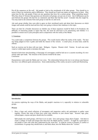 Put all the sequences on the wall. Ask people to look at the storyboards of all other groups. They should try to
notice if there are similarities and/or differences. They should see if each one makes an impression on them. After
some time for this, ask people if there are any questions they have for a certain group. What something means?
Why they chose it? (Ensure that questions are directed at all groups, not just one or two). Ask if differences can be
seen between the groups who had the six statements and those that had the seven? Consider why this might be.
You may need to ask someone from each group to read the six and seven.
Ask each group whether they were able to agree on their storyboard easily and about their discussion on which
images and sounds could be used and how they were going to interest their audience in this topic.
There can then be a broader discussion on whether any of these sequences would be likely to be broadcast; the
difficulty of interesting people in topics like this; the need for television to be entertaining and whether it is
possible to remain true to your principles and to compromise with the reality of the Media.
5. Variations
You could make a competition between the groups. This would clearly reflect the reality of the media. The best
one being judged on how it grabs and holds the interest of the viewers. A small prize, of some kind, could be
offered.
Such an exercise can be done with any topic. Refugees. Gypsies. Disaster relief. Famine. In each case some
visual or verbal input needs to introduce the topic.
Instead of television story-boarding, a front-page of a newspaper could be laid out or a cassette recording of a two-
minute radio spot made. The structure of the exercise would be the same.
Conclusion
Humanitarian work needs the Media and vice versa. The relationship between the two is not always easy because
they have very different goals and practices. Some understanding of this reality can prove useful and illuminating.
12. VICTIMS
Introduction
An exercise exploring the ways of the Media, and people's reactions to it, especially in relation to vulnerable
groups.
Process
1. Have a large and varied collection of newspapers and magazines and/or ask participants to gather some
together. Ensure that some of them have some clear reference to your chosen topic. Scissors, tape, glue,
colored paper, crayons and pens should also be available.
Split people into small groups, with four to six in each. Give each group a large sheet of paper. Ask them to
create a collage of words and images that show how the Media portray "victims". It might be a good idea to
ask people to start with what they understand by the word first. It could be victims of disaster or conflict or
circumstance. In groups they should look at, and think about, how the Media shows the ”victims".
Social games for trainings 19 AIESEC Timisoara
 