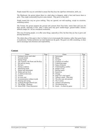 People treated this way are controlled to ensure that they have the right/best information, skills, etc.
The Mushroom: the grower places them in a dark place (a dungeon, under a box) and leaves them to
grow. They might occasionally be given some manure. They grow or they don't.
People treated this way are given nothing. They are ignored, not told anything, except on occasions,
something useless.
The Tomato: the grower prepares the ground well; protects them from birds, waters them and cares for
their growth, especially at first. After a while some may grow smaller/larger; greener/redder; sweeter;
different shapes etc. All are considered worthwhile.
This way of treating people, is to offer some things, especially at first, but then they are free to grow and
develop themselves.
The whole ethos of this pack is that it is better to try to treat people like tomatoes, rather than green beans
or mushrooms. Neither perfection nor total freedom are the goals. The goal is to offer something, to share
and to encourage real awareness and responsibility.
Content
Game Page Game Page
1. Getting to know each other
2. Personal shield
3. Human bingo
4. The Treasure, the Pirate and the Key
5. Me and my enemy
6. My hero
7. Human sculpture
8. Identifying needs
9. Humor and stereotypes
10. Media and our lives
11. A child on television
12. Victims
13. In every case
14. Communication without words
15. Hearing and seeing
16. Looking through filtered eyes
17. The Bridge / Derdians
18. Silent Wall / Floor Discussion
3
4
6
7
9
10
12
13
14
16
18
20
21
23
25
27
28
31
19. Stereotypes
20. Blame
21. Car park
22. Creatures of conflict
23. Underlying anger
24. States of tension
25. Understanding conflict
26. Images of war
27. Boxing match
28. Scarecrow
29. Change
30. Stop! Let’s start again!
31. Taking a stand – Role play
32. The nine year old carousel
33. The 5 senses
34. Analysis and planning
35. The planning tree
36. Zoom – A creativity game
32
33
34
36
37
38
39
41
42
43
44
45
46
49
50
51
52
54
Social games for trainings 2 AIESEC Timisoara
 