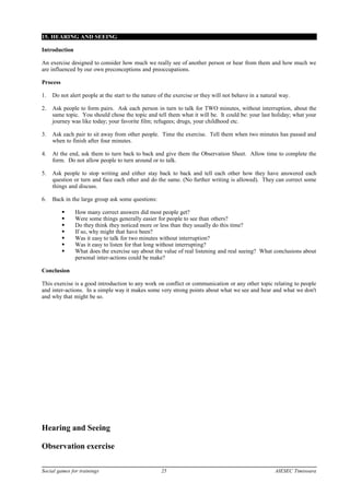 15. HEARING AND SEEING
Introduction
An exercise designed to consider how much we really see of another person or hear from them and how much we
are influenced by our own preconceptions and preoccupations.
Process
1. Do not alert people at the start to the nature of the exercise or they will not behave in a natural way.
2. Ask people to form pairs. Ask each person in turn to talk for TWO minutes, without interruption, about the
same topic. You should chose the topic and tell them what it will be. It could be: your last holiday; what your
journey was like today; your favorite film; refugees; drugs, your childhood etc.
3. Ask each pair to sit away from other people. Time the exercise. Tell them when two minutes has passed and
when to finish after four minutes.
4. At the end, ask them to turn back to back and give them the Observation Sheet. Allow time to complete the
form. Do not allow people to turn around or to talk.
5. Ask people to stop writing and either stay back to back and tell each other how they have answered each
question or turn and face each other and do the same. (No further writing is allowed). They can correct some
things and discuss.
6. Back in the large group ask some questions:
 How many correct answers did most people get?
 Were some things generally easier for people to see than others?
 Do they think they noticed more or less than they usually do this time?
 If so, why might that have been?
 Was it easy to talk for two minutes without interruption?
 Was it easy to listen for that long without interrupting?
 What does the exercise say about the value of real listening and real seeing? What conclusions about
personal inter-actions could be make?
Conclusion
This exercise is a good introduction to any work on conflict or communication or any other topic relating to people
and inter-actions. In a simple way it makes some very strong points about what we see and hear and what we don't
and why that might be so.
Hearing and Seeing
Observation exercise
Social games for trainings 25 AIESEC Timisoara
 
