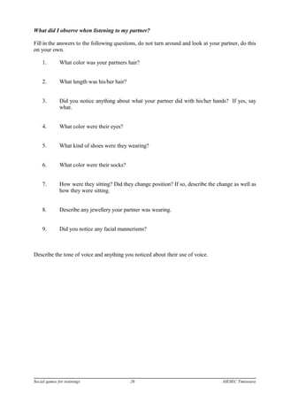 What did I observe when listening to my partner?
Fill in the answers to the following questions, do not turn around and look at your partner, do this
on your own.
1. What color was your partners hair?
2. What length was his/her hair?
3. Did you notice anything about what your partner did with his/her hands? If yes, say
what.
4. What color were their eyes?
5. What kind of shoes were they wearing?
6. What color were their socks?
7. How were they sitting? Did they change position? If so, describe the change as well as
how they were sitting.
8. Describe any jewellery your partner was wearing.
9. Did you notice any facial mannerisms?
Describe the tone of voice and anything you noticed about their use of voice.
Social games for trainings 26 AIESEC Timisoara
 