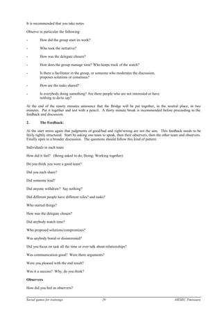 It is recommended that you take notes.
Observe in particular the following:
- How did the group start its work?
- Who took the initiative?
- How was the delegate chosen?
- How does the group manage time? Who keeps track of the watch?
- Is there a facilitator in the group, or someone who moderates the discussion,
proposes solutions or consensus?
- How are the tasks shared?
- Is everybody doing something? Are there people who are not interested or have
nothing to do/to say?
At the end of the ninety minutes announce that the Bridge will be put together, in the neutral place, in two
minutes. Put it together and test with a pencil. A thirty minute break is recommended before proceeding to the
feedback and discussion.
2. The Feedback:
At the start stress again that judgments of good/bad and right/wrong are not the aim. This feedback needs to be
fairly tightly structured. Start by asking one team to speak, then their observers, then the other team and observers.
Finally open to a broader discussion. The questions should follow this kind of pattern:
Individuals in each team
How did it feel? (Being asked to do; Doing; Working together)
Do you think you were a good team?
Did you each share?
Did someone lead?
Did anyone withdraw? Say nothing?
Did different people have different roles? and tasks?
Who started things?
How was the delegate chosen?
Did anybody watch time?
Who proposed solutions/compromises?
Was anybody bored or disinterested?
Did you focus on task all the time or ever talk about relationships?
Was communication good? Were there arguments?
Were you pleased with the end result?
Was it a success? Why, do you think?
Observers
How did you feel as observers?
Social games for trainings 29 AIESEC Timisoara
 
