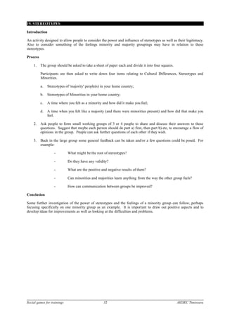 19. STEREOTYPES
Introduction
An activity designed to allow people to consider the power and influence of stereotypes as well as their legitimacy.
Also to consider something of the feelings minority and majority groupings may have in relation to these
stereotypes.
Process
1. The group should be asked to take a sheet of paper each and divide it into four squares.
Participants are then asked to write down four items relating to Cultural Differences, Stereotypes and
Minorities.
a. Stereotypes of 'majority' people(s) in your home country;
b. Stereotypes of Minorities in your home country;
c. A time where you felt as a minority and how did it make you feel;
d. A time when you felt like a majority (and there were minorities present) and how did that make you
feel.
2. Ask people to form small working groups of 3 or 4 people to share and discuss their answers to these
questions. Suggest that maybe each person should do part a) first, then part b) etc, to encourage a flow of
opinions in the group. People can ask further questions of each other if they wish.
3. Back in the large group some general feedback can be taken and/or a few questions could be posed. For
example:
- What might be the root of stereotypes?
- Do they have any validity?
- What are the positive and negative results of them?
- Can minorities and majorities learn anything from the way the other group feels?
- How can communication between groups be improved?
Conclusion
Some further investigation of the power of stereotypes and the feelings of a minority group can follow, perhaps
focusing specifically on one minority group as an example. It is important to draw out positive aspects and to
develop ideas for improvements as well as looking at the difficulties and problems.
Social games for trainings 32 AIESEC Timisoara
 
