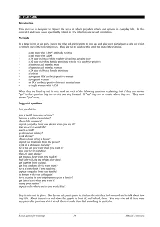 21. CAR PARK
Introduction
This exercise is designed to explore the ways in which prejudice affects our options in everyday life. In this
context it addresses issues specifically related to HIV infection and sexual orientation.
Methods
In a large room or car park (hence the title) ask participants to line up, and give each participant a card on which
is written one of the following roles. They are not to disclose this until the end of the exercise.
- a gay man who is HIV antibody positive
- a gay man with AIDS
- a 34 year old male white wealthy occasional cocaine user
- a 32 year old white female prostitute who is HIV antibody positive
- a heterosexual married man
- a heterosexual married woman
- a 24 year old black female prostitute
- a lesbian
- a pregnant HIV antibody positive woman
- a pregnant woman
- an IRV antibody positive bisexual married man
- a single woman with AIDS
When they are lined up and in role, read out each of the following questions explaining that if they can answer
"yes" to that question they are to take one step forward. If "no" they are to remain where they are. They must
answer "yes" or no.
Suggested questions
Are you able to:
join a health insurance scheme?
become a political candidate?
obtain life insurance?
expect sympathy from your doctor when you are ill?
lead an active social life?
adopt a child?
go abroad on holiday?
work abroad?
obtain a loan to buy a house?
expect fair treatment from the police?
work in a children's nursery?
have the sex you want when you want it?
kiss your lover in public?
plan 20 years ahead?
get medical help when you need it?
feel safe walking the streets after dark?
get support from society?
get free condoms if you want them?
have a home help if you need one?
expect sympathy from your family?
be honest with your colleagues?
have security in your employments plan a family?
get dental care when you want it?
marry your partner?
expect to die where and as you would like?
Stay in role and in place. One by one ask participants to disclose the role they had assumed and to talk about how
they felt. About themselves and about the people in front of, and behind, them. You may also ask if there were
any particular questions which struck them or made them feel something in particular.
Social games for trainings 34 AIESEC Timisoara
 
