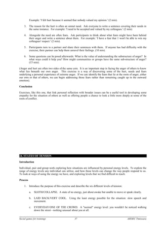 Example: 'I felt hurt because it seemed that nobody valued my opinion.' (2 min).
3. The reason for the hurt is often an unmet need. Ask everyone to write a sentence covering their needs in
the same instance. For example: 'I need to be accepted and valued by my colleagues.' (2 min).
4. Alongside the need are often fears. Ask participants to think about what fears might have been behind
their anger and write a sentence about them. For example: 'I have a fear that 1 won't be able to win my
colleagues' respect.' (2 min).
5. Participants turn to a partner and share their sentences with them. If anyone has had difficulty with the
exercise, their partner can help them unravel their feelings. (10 min).
6. Some questions can be posed afterwards: What is the value of understanding the substructure of anger? In
what ways could it help you? How might communities or groups have the same sub-structure of anger?
(15 min).
(Anger and hurt are often two sides of the same coin. It is an important step in facing the anger of others to know
what lies beneath our own anger. This exercise is a way of discovering some of the hurt, needs and fears
underlying a personal experience of extreme anger. If we can identify the fears that lie at the roots of anger, either
our own or that of others, we can begin addressing those fears rather than remaining caught up in the outward
emotion).
Conclusion
Exercises, like this one, that link personal reflection with broader issues can be a useful tool in developing some
empathy for the situation of others as well as offering people a chance to look a little more deeply at some of the
roots of conflict.
24. STATES OF TENSION
Introduction
Individual, pair and group work exploring how situations are influenced by personal energy levels. To explore the
range of energy levels any individual can utilize, and how these levels can change the way people respond to us.
To look at ways of using the energy we have, and exploring levels that we find difficult to reach.
Process
1. Introduce the purpose of this exercise and describe the six different levels of tension:
a. SLOTH/COLLAPSE. A state of no energy, just about awake but unable to move or speak clearly.
b. LAID BACK/VERY COOL. Using the least energy possible for the situation: slow speech and
movement.
c. EVERYDAY/ONE OF THE CROWD. A "normal" energy level: you wouldn't be noticed walking
down the street - nothing unusual about you at all.
Social games for trainings 37 AIESEC Timisoara
 