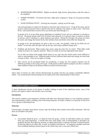 d. BUSINESSLIKE/ORGANISED. Slightly un-relaxed, slight tension: going about a task that needs to
be completed.
e. WORRY/TENSION. Un-relaxed and tense, slight panic creeping in: things are not going according
to plan.
f. PANIC/HYPERACTIVITY. Growing into real panic - pulling out all the stops.
Ask each participant to explore for themselves what their idea of each level is. Using all the space, get the
group to stand up and give them a specific task such as walking to the station to catch a train. Start from
level a. and remind them of each level as you slowly take them through to f.
In groups of six or as the whole group, depending on confidence levels, ask two volunteers to role-play to
the rest. The group decides what level of tension each character is at and gives them a situation in which
to interact, such as standing in a queue hoping to get tickets. During the role-play, the group can freeze
the actors and change the tension levels, then unfreeze them and observe what effect the change has.
In groups of six, the participants are given a line on a card - for example, "what do you think you are
doing?" In turn they enter the space and say the line, each using a different energy level.
2. Feedback and discussion: What moods came across using the same line six times? What effect could
energy levels have on a specific situation? When are certain levels more appropriate than others?
Try to find out which levels people found easiest to use, and why they found certain levels difficult to
reach or uncomfortable to use. Different people will have different ideas about each energy level and what
it means to them. There are no rights or wrongs.
3. This exercise can be developed further by considering, or acting out, how people's response may be
different according to the energy level used. Small groups could be asked to prepare and show a situation
where different energy levels produce different reactions and end results.
Conclusion
These states of tension are often noticed subconsciously by people and they can produce remarkably different
effects. Any communication between people can be improved by some understanding of these forces.
25. UNDERSTANDING CONFLICT
A short introductory exercise to the theme of conflict, looking at some of the underlying causes; some of the
positive and negative aspects and possible ways of reacting.
Introduction
This activity combines some imaginative elements with other more theoretical inputs as a way of getting a group to
start understanding conflict, including some of the broad dynamics of conflict, whether on a personal or local level
or on a group or international one.
Materials
Colored paper; envelopes; large sheets; scissors; tape; the Iceberg; little creatures and conflict statements. (The last
three are included in the pack).
Process
1. An-example should be given - or asked for from the group - of how an individual conflict can escalate
from very small beginnings. It should show how silent dislike, lack of understanding or disrespect can
gradually develop, from ignoring someone, to talking about them or arguing with them, to physical attack,
to drawing others in on either side, to solid, set attitudes and behavior. An imaginary example could start
from somebody disliking someone based on the clothes they wear or the color of their hair.
Social games for trainings 38 AIESEC Timisoara
 