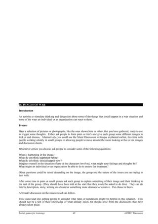 26. IMAGES OF WAR
Introduction
An activity to stimulate thinking and discussion about some of the things that could happen in a war situation and
some of the ways an individual or an organization can react to them.
Process
Have a selection of pictures or photographs, like the ones shown here or others that you have gathered, ready to use
to trigger some thoughts. Either ask people to form pairs or trio's and give each group some different images to
look at and discuss. Alternatively, you could use the Silent Discussion technique explained earlier, this time with
people working silently in small groups or allowing people to move around the room looking at five or six images
and discussion sheets.
Whichever option you choose, ask people to consider some of the following questions:
What is happening in the image?
What do you think happened before?
What do you think should happen now?
Imagine yourself in the situation of one of the characters involved, what might your feelings and thoughts be?
What might an individual or an organization be able to do to ensure fair treatment?
Other questions could be raised depending on the image, the group and the nature of the issues you are trying to
deal with.
After some time in pairs or small groups ask each group to explain something of their image and their thinking to
the rest of the group. (They should have been told at the start that they would be asked to do this). They can do
this by description, story, writing on a board or something more dramatic or creative. The choice is theirs.
A broader discussion on the issues raised can follow.
This could lead into getting people to consider what rules or regulations might be helpful in this situation. This
should not be a test of their knowledge of what already exists but should arise from the discussions that have
already taken place.
Social games for trainings 40 AIESEC Timisoara
 