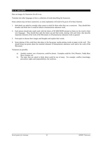 28. SCARECROW
Have an image of a Scarecrow for all to see.
Translate into other languages to have a collection of words describing the Scarecrow.
Some cultures may not have scarecrows, so some explanation will need to be given of its basic function.
1. Individuals are asked to consider what comes to mind for them when they see a scarecrow. They should then
broaden and think how it could be linked to humanitarian education work.
2. Each person should take small cards with the letters of SCARECROW printed on them (or the word in their
own language). They should then split the letters up and find words, starting with each letter, that describe
important elements of the work of the Movement or of humanitarian education work in general.
3. Form pairs to discuss their images and thoughts and explain their words.
4. Some sharing of this could then take place in the big group, maybe putting words on paper on the wall. This
should bring out points about the essential elements of humanitarian education work and/or the work of the
Movement.
Variations are possible:
a) Another creature, not a Scarecrow, could be chosen. Examples could be: Owl; Phoenix; Teddy Bear;
Dove; Lioness, etc.
b) The topic they are asked to think about could be one of many. For example: conflict; knowledge;
prevention; rights and responsibilities; the world etc.
Social games for trainings 43 AIESEC Timisoara
 