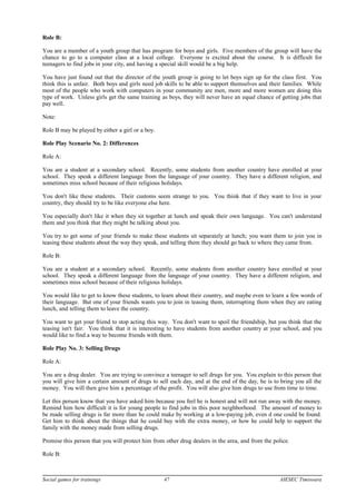 Role B:
You are a member of a youth group that has program for boys and girls. Five members of the group will have the
chance to go to a computer class at a local college. Everyone is excited about the course. It is difficult for
teenagers to find jobs in your city, and having a special skill would be a big help.
You have just found out that the director of the youth group is going to let boys sign up for the class first. You
think this is unfair. Both boys and girls need job skills to be able to support themselves and their families. While
most of the people who work with computers in your community are men, more and more women are doing this
type of work. Unless girls get the same training as boys, they will never have an equal chance of getting jobs that
pay well.
Note:
Role B may be played by either a girl or a boy.
Role Play Scenario No. 2: Differences
Role A:
You are a student at a secondary school. Recently, some students from another country have enrolled at your
school. They speak a different language from the language of your country. They have a different religion, and
sometimes miss school because of their religious holidays.
You don't like these students. Their customs seem strange to you. You think that if they want to live in your
country, they should try to be like everyone else here.
You especially don't like it when they sit together at lunch and speak their own language. You can't understand
them and you think that they might be talking about you.
You try to get some of your friends to make these students sit separately at lunch; you want them to join you in
teasing these students about the way they speak, and telling them they should go back to where they came from.
Role B:
You are a student at a secondary school. Recently, some students from another country have enrolled at your
school. They speak a different language from the language of your country. They have a different religion, and
sometimes miss school because of their religious holidays.
You would like to get to know these students, to learn about their country, and maybe even to learn a few words of
their language. But one of your friends wants you to join in teasing them, interrupting them when they are eating
lunch, and telling them to leave the country.
You want to get your friend to stop acting this way. You don't want to spoil the friendship, but you think that the
teasing isn't fair. You think that it is interesting to have students from another country at your school, and you
would like to find a way to become friends with them.
Role Play No. 3: Selling Drugs
Role A:
You are a drug dealer. You are trying to convince a teenager to sell drugs for you. You explain to this person that
you will give him a certain amount of drugs to sell each day, and at the end of the day, he is to bring you all the
money. You will then give him a percentage of the profit. You will also give him drugs to use from time to time.
Let this person know that you have asked him because you feel he is honest and will not run away with the money.
Remind him how difficult it is for young people to find jobs in this poor neighborhood. The amount of money to
be made selling drugs is far more than he could make by working at a low-paying job, even d one could be found.
Get him to think about the things that he could buy with the extra money, or how he could help to support the
family with the money made from selling drugs.
Promise this person that you will protect him from other drug dealers in the area, and from the police.
Role B:
Social games for trainings 47 AIESEC Timisoara
 