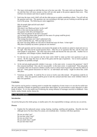 2. The inner circle people are told that they are to be nine year olds. The outer circle are themselves. They
are told that they will move around, so they will not only speak to the person opposite them now. They
will have two minutes each time to speak to someone.
3. Each time the inner circle 'child' will ask the older person to explain something to them. You will call out
the question each time. The questions can vary according to the topic you are working on and the age and
level of the group. The following are some suggestions:
Why do people fight and kill each other?
What is racism?
Why does it say 'Blacks go home' on the wall?
Why is that man kissing another man?
Are gypsies really dirty and dangerous?
Why won't my parents let me have a toy gun?
Are we better than those other 'people') (or the name of a group could be given).
Why are girls different to boys?
That strange boy hates me! I don't understand why.
I wish I could be like you. Will you help me to be?
My sister says drug addicts are sick and we should feel sorry for them. Is that right?
Why does everybody say (name a group) are our enemies?
4. After each question and two minute conversation the people on the outside are asked to stand and move to
the right. Then they do the second question there. After five or six questions like this, ask the inner and
outer people to swap places. The outer ones move inside and become the nine year olds. Another five or
six questions, with changes of place, should take place.
5. For the last one or two question ask the inner circle 'child' to make up their own questions to get an
answer. By this stage they have an idea of the game and the type of questions. Ten to twelve questions
altogether are probably enough.
6. At the end ask people generally whether it was easy - in the outer circle - to answer the questions? And if
they censored anything? Also, ask if it was possible - in the inner circle - to understand? Then ask people
to consider what sort of answers children usually receive to these kind of questions and what the effects of
that are? Some general discussion on what we - as individuals and society - might do about that, could
take place.
7. Variations are possible. It could be five or seven or twelve year olds instead. All questions could be on
one topic. Only one question could be given to start the carousel and then inner circle 'children' think of
their own questions.
Conclusion
This exercise can be good as a starting point to consider the complexity of some issues or it can also be useful near
the end, especially if people are planning to spread their ideas further, by conversations or peer education or other
kinds of action. It is a very useful way of showing the strong influence of messages received in childhood - from
family, media, friends, stories, heroes etc.
33. THE FIVE SENSES
Introduction
An activity that gives the whole group, or smaller parts of it, the responsibility to design, and arry out, an activity.
Process
1. Explain the five (physical) senses: seeing, hearing, touching, smelling and speaking. Describe also that
although most of us have these five senses, not everybody does. Continue with these questions:
Do you see what I see?
Do you hear what I hear?
Do you say what I say?
Do you smell what 1 smell?
Do you feel what I feel?
Social games for trainings 49 AIESEC Timisoara
 