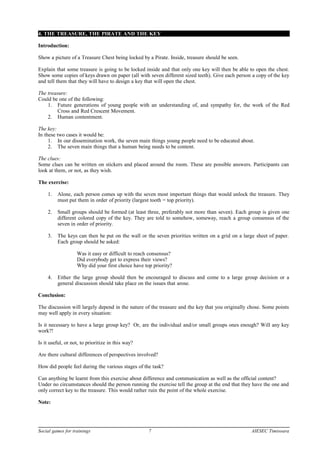 4. THE TREASURE, THE PIRATE AND THE KEY
Introduction:
Show a picture of a Treasure Chest being locked by a Pirate. Inside, treasure should be seen.
Explain that some treasure is going to be locked inside and that only one key will then be able to open the chest.
Show some copies of keys drawn on paper (all with seven different sized teeth). Give each person a copy of the key
and tell them that they will have to design a key that will open the chest.
The treasure:
Could be one of the following:
1. Future generations of young people with an understanding of, and sympathy for, the work of the Red
Cross and Red Crescent Movement.
2. Human contentment.
The key:
In these two cases it would be:
1. In our dissemination work, the seven main things young people need to be educated about.
2. The seven main things that a human being needs to be content.
The clues:
Some clues can be written on stickers and placed around the room. These are possible answers. Participants can
look at them, or not, as they wish.
The exercise:
1. Alone, each person comes up with the seven most important things that would unlock the treasure. They
must put them in order of priority (largest tooth = top priority).
2. Small groups should be formed (at least three, preferably not more than seven). Each group is given one
different colored copy of the key. They are told to somehow, someway, reach a group consensus of the
seven in order of priority.
3. The keys can then be put on the wall or the seven priorities written on a grid on a large sheet of paper.
Each group should be asked:
Was it easy or difficult to reach consensus?
Did everybody get to express their views?
Why did your first choice have top priority?
4. Either the large group should then be encouraged to discuss and come to a large group decision or a
general discussion should take place on the issues that arose.
Conclusion:
The discussion will largely depend in the nature of the treasure and the key that you originally chose. Some points
may well apply in every situation:
Is it necessary to have a large group key? Or, are the individual and/or small groups ones enough? Will any key
work?!
Is it useful, or not, to prioritize in this way?
Are there cultural differences of perspectives involved?
How did people feel during the various stages of the task?
Can anything be learnt from this exercise about difference and communication as well as the official content?
Under no circumstances should the person running the exercise tell the group at the end that they have the one and
only correct key to the treasure. This would rather ruin the point of the whole exercise.
Note:
Social games for trainings 7 AIESEC Timisoara
 
