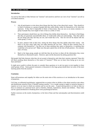 5. ME AND MY ENEMY
Introduction
An activity that looks at links between our "enemies" and ourselves and how our view of our "enemies" can tell us
a lot about ourselves.
Process
1. Ask all participants to write down three things that they hate or fear about their enemy. They should try
to think of someone or a group of people that they really dislike, either for themselves or for what they
represent. If they find it impossible to think in those terms, they can use as an enemy someone or a
group of people they were taught to hate or fear as a child. (5 min).
2. Then participants should draw up a list of things they dislike about themselves. Ask them to find things
that they are genuinely uncomfortable about, or would really rather not acknowledge. They then add to
the list things that they feel they are not, and would like to be. This list will not be shared with the
whole group. (5 min).
3. In pairs, partners look at their lists, stating the three things that they dislike about their enemy. Ask
them to see how many links they can make between the two lists. What do their enemies have in
common with themselves? Can they see in them anything they reject in themselves, or anything they
would like to be and are not? Make sure that pairs spend time on the lists of both partners - five minutes
each. (10 min).
4. Back in the large group, people are told that they do not have to share all the information they wrote
themselves or discussed in pairs. However, open out the discussion by asking questions like:
Did people find links between what they do not accept in themselves and what their enemies represent? Does this
tell them anything about themselves or the nature of "enemies"? What can we learn from facing up to our own
fears and hates?
It might prove useful to reform the pairs to consider these questions or to ask two pairs to join together to form
small groups of four. Some general comments or discussion in the large group should draw out some of the main
learning points from the exercise.
Conclusion
Some self-awareness and empathy for others are the main aims of this exercise as is an introduction to the nature
of projection.
Carl Jung, an influential psychologist, suggested that we project what we dislike or fear about ourselves onto others
and disassociate ourselves from it, thereby creating enemies. It is a tough concept to apply to ourselves because it
requires us to see ways in which our enemies and we are the same. A good starting point is to look at what we
have in common on a practical level, such as families, lifestyle, expectations, dreams and children. These links
can be a good introduction to breaking down some psychological barriers.
Further exercises on the results of projection, in the form of hate and fear and prejudice and discrimination could
follow.
Social games for trainings 9 AIESEC Timisoara
 