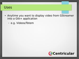 Uses
● Anytime you want to display video from GStreamer
into a Gtk+ application
– e.g. Videos/Totem
 