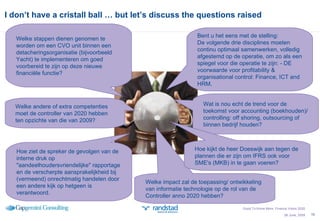 I don’t have a cristall ball … but let’s discuss the questions raised Welke impact zal de toepassing/ ontwikkeling van informatie technologie op de rol van de Controller anno 2020 hebben? 26 June, 2009 Bent u het eens met de stelling:  De volgende drie disciplines moeten continu optimaal samenwerken, volledig afgestemd op de operatie, om zo als een spiegel voor die operatie te zijn: - DE voorwaarde voor profitability & organisational control: Finance, ICT and HRM. Welke stappen dienen genomen te worden om een CVO unit binnen een detacheringsorganisatie (bijvoorbeeld Yacht) te implementeren om goed voorbereid te zijn op deze nieuwe financiële functie? Hoe ziet de spreker de gevolgen van de interne druk op "aandeelhoudersvriendelijke" rapportage en de verscherpte aansprakelijkheid bij (vermeend) onrechtmatig handelen door een andere kijk op hetgeen is verantwoord. Wat is nou echt de trend voor de toekomst voor accounting (boekhouden)/controlling: off shoring, outsourcing of binnen bedrijf houden?  Hoe kijkt de heer Doeswijk aan tegen de plannen die er zijn om IFRS ook voor SME's (MKB) in te gaan voeren? Good To Know More; Finance Vision 2020 Welke andere of extra competenties moet de controller van 2020 hebben ten opzichte van die van 2009? 