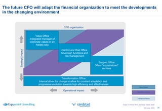 The future CFO will adapt the financial organization to meet the developments in the changing environment  26 June, 2009 CFO organization Control and Risk Office Sovereign functions and risk management Transformation Office Internal driver for change to allow for constant adaptation and  progressive evolution towards high efficiency and effectiveness Support Office Offers “industrialized” services Value Office Integrated manager of corporate values in an holistic way Strategic impact Operational impact Good To Know More; Finance Vision 2020 Value Partner Mandatory function Transaction factory 