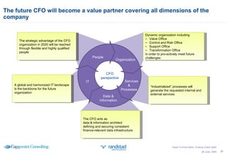 The future CFO will become a value partner covering all dimensions of the company 26 June, 2009 CFO perspective People IT Dynamic organization including Value Office Control and Risk Office Support Office Transformation Office in order to pro-actively meet future challenges “ Industrialized” processes will generate the requested internal and external services The CFO acts as data & information architect defining and securing consistent finance-relevant data infrastructure The strategic advantage of the CFO organization in 2020 will be reached through flexible and highly qualified people Data & information Services & Processes Organization A global and harmonized IT landscape is the backbone for the future organization Good To Know More; Finance Vision 2020 
