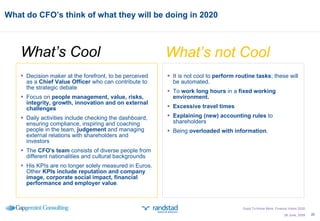 What do CFO’s think of what they will be doing in 2020 Decision maker at the forefront, to be perceived as a  Chief Value Officer  who can contribute to the strategic debate  Focus on  people management, value, risks, integrity, growth, innovation and on external challenges Daily activities include checking the dashboard, ensuring compliance, inspiring and coaching people in the team,  judgement  and managing external relations with shareholders and investors  The  CFO's team  consists of diverse people from different nationalities and cultural backgrounds His KPIs are no longer solely measured in Euros. Other  KPIs include reputation and company image, corporate social impact, financial performance and employer value . It is not cool to  perform routine tasks ; these will be automated. To  work long hours  in a  fixed working environment. Excessive travel times Explaining (new) accounting rules  to shareholders Being  overloaded with information . 26 June, 2009 What’s Cool What’s not Cool Good To Know More; Finance Vision 2020 