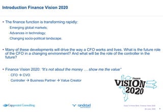Introduction Finance Vision 2020 The finance function is transforming rapidly: Emerging global markets; Advances in technology; Changing socio-political landscape. Many of these developments will drive the way a CFO works and lives. What is the future role of the CFO in a changing environment? And what will be the role of the controller in the future? Finance Vision 2020:  “It’s not about the money … show me the value”  CFO    CVO Controller    Business Partner    Value Creator 26 June, 2009 Good To Know More; Finance Vision 2020 
