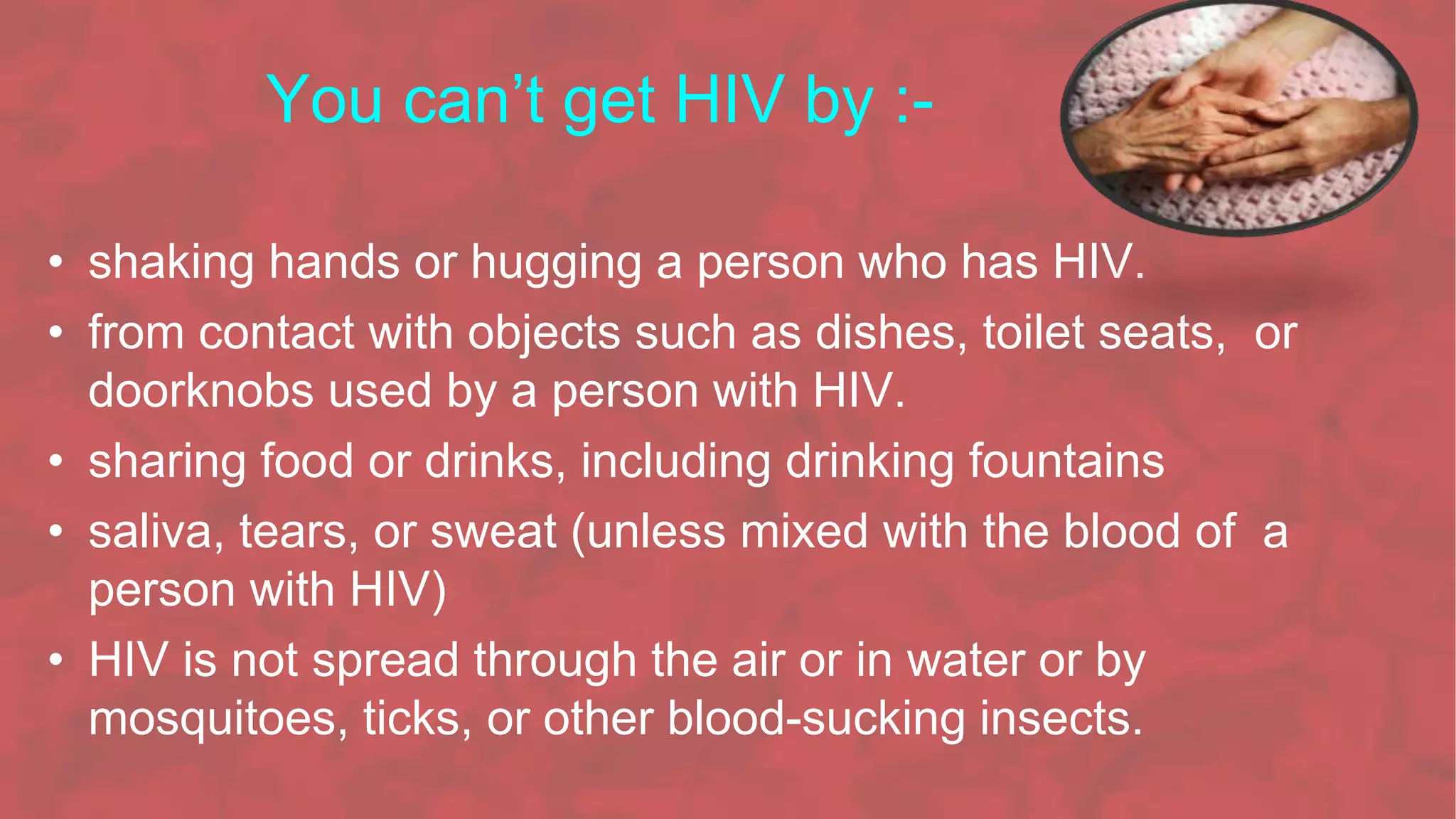 You can’t get HIV by :-
• shaking hands or hugging a person who has HIV.
• from contact with objects such as dishes, toilet seats, or
doorknobs used by a person with HIV.
• sharing food or drinks, including drinking fountains
• saliva, tears, or sweat (unless mixed with the blood of a
person with HIV)
• HIV is not spread through the air or in water or by
mosquitoes, ticks, or other blood-sucking insects.
 
