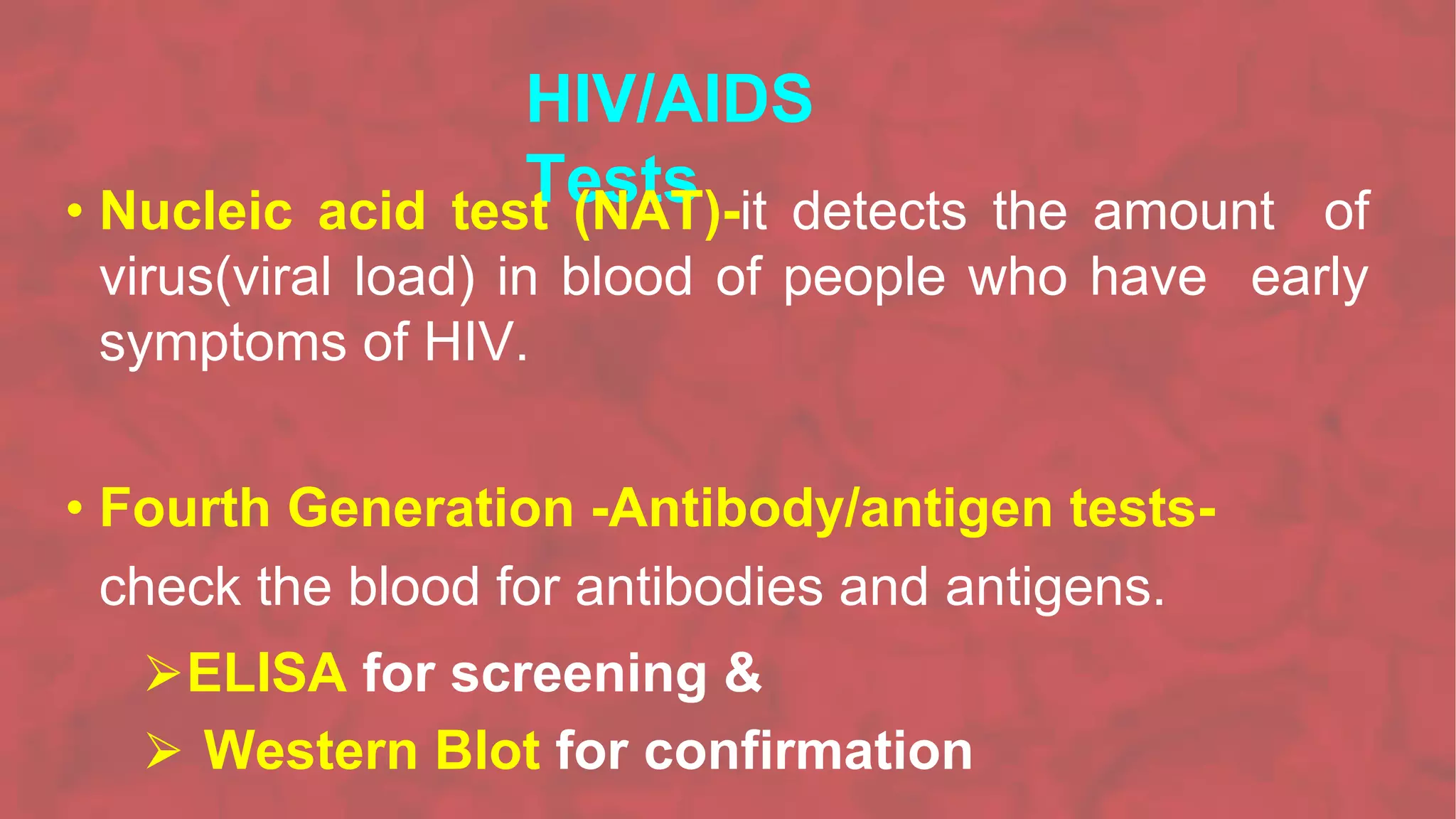 HIV/AIDS
Tests
• Nucleic acid test (NAT)-it detects the amount of
virus(viral load) in blood of people who have early
symptoms of HIV.
• Fourth Generation -Antibody/antigen tests-
check the blood for antibodies and antigens.
⮚ELISA for screening &
⮚ Western Blot for confirmation
 