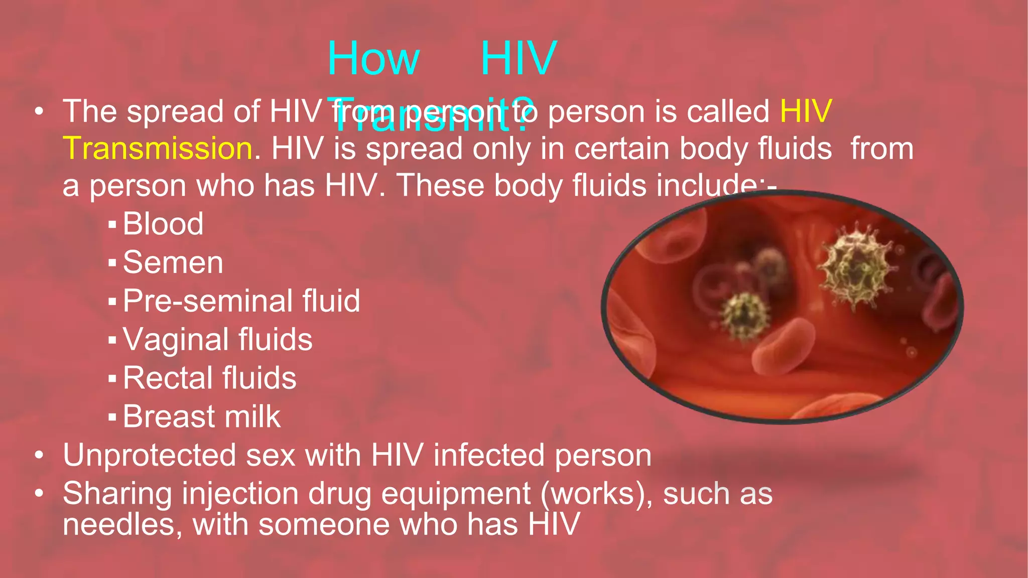 How HIV
Transmit?
• The spread of HIV from person to person is called HIV
Transmission. HIV is spread only in certain body fluids from
a person who has HIV. These body fluids include:-
▪Blood
▪Semen
▪Pre-seminal fluid
▪Vaginal fluids
▪Rectal fluids
▪Breast milk
• Unprotected sex with HIV infected person
• Sharing injection drug equipment (works), such as
needles, with someone who has HIV
 