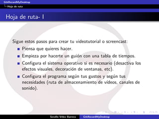 GtkRecordMyDesktop
  Hoja de ruta



 Hoja de ruta- I


     Sigue estos pasos para crear tu videotutorial o screencast:
             Piensa que quieres hacer.
             Empieza por hacerte un gui´n con una tabla de tiempos.
                                       o
             Conﬁgura el sistema operativo si es necesario (desactiva los
             efectos visuales, decoraci´n de ventanas, etc).
                                       o
             Conﬁgura el programa seg´n tus gustos y seg´n tus
                                      u                 u
             necesidades (ruta de almacenamiento de v´
                                                     ıdeos, canales de
             sonido).




                           Seraf´ V´lez Barrera
                                ın e              GtkRecordMyDesktop
 