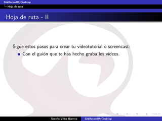 GtkRecordMyDesktop
  Hoja de ruta



 Hoja de ruta - II



     Sigue estos pasos para crear tu videotutorial o screencast:
             Con el gui´n que te has hecho graba los v´
                       o                              ıdeos.




                          Seraf´ V´lez Barrera
                               ın e              GtkRecordMyDesktop
 