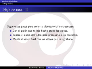 GtkRecordMyDesktop
  Hoja de ruta



 Hoja de ruta - II



     Sigue estos pasos para crear tu videotutorial o screencast:
             Con el gui´n que te has hecho graba los v´
                       o                              ıdeos.
             Separa el audio del v´
                                  ıdeo para procesarlo si es necesario.
             Monta el v´
                       ıdeo ﬁnal con los v´
                                          ıdeos que has grabado.




                           Seraf´ V´lez Barrera
                                ın e              GtkRecordMyDesktop
 
