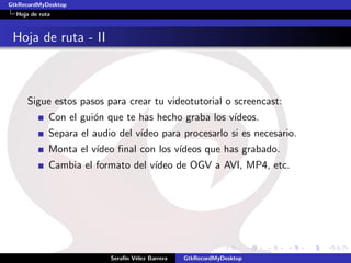 GtkRecordMyDesktop
  Hoja de ruta



 Hoja de ruta - II



     Sigue estos pasos para crear tu videotutorial o screencast:
             Con el gui´n que te has hecho graba los v´
                       o                              ıdeos.
             Separa el audio del v´
                                  ıdeo para procesarlo si es necesario.
             Monta el v´
                       ıdeo ﬁnal con los v´
                                          ıdeos que has grabado.
             Cambia el formato del v´
                                    ıdeo de OGV a AVI, MP4, etc.




                           Seraf´ V´lez Barrera
                                ın e              GtkRecordMyDesktop
 