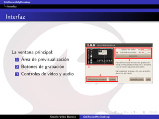 GtkRecordMyDesktop
  Interfaz



 Interfaz




     La ventana principal:
          ´
       1 Area de previsualizaci´n
                               o
         2   Botones de grabaci´n
                               o
         3   Controles de v´
                           ıdeo y audio




                           Seraf´ V´lez Barrera
                                ın e              GtkRecordMyDesktop
 